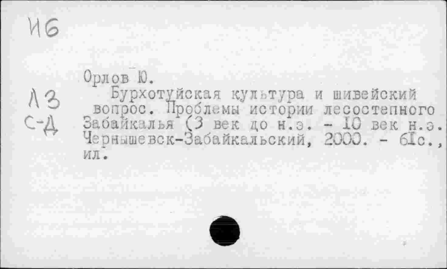 ﻿Иб
лг t-A
Орлов К).
Бурхотуйская культура и шивейский ^вопрос. Проблемы истории лесостепного Забайкалья (3 век а, о н.з. - IÖ век н.о. Чернышевск-Забайкальский, 2ÛOO. - 61с.» ил".